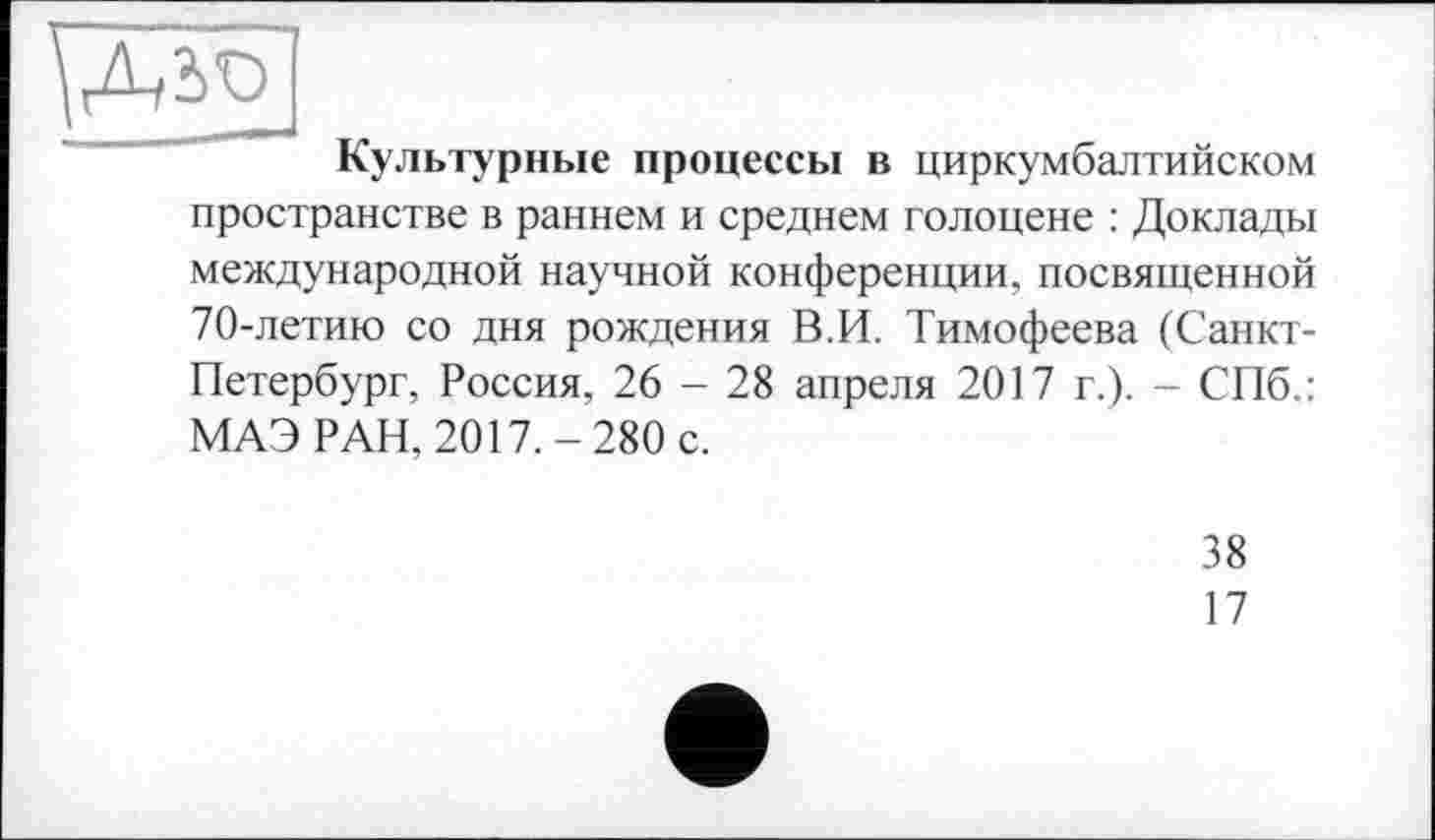 ﻿Культурные процессы в циркумбалтийском пространстве в раннем и среднем голоцене : Доклады международной научной конференции, посвященной 70-летию со дня рождения В.И. Тимофеева (Санкт-Петербург, Россия, 26 - 28 апреля 2017 г.). - СПб.: МАЭ РАН, 2017.-280 с.
38
17